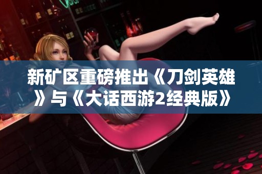 新矿区重磅推出《刀剑英雄》与《大话西游2经典版》精彩开服活动揭秘