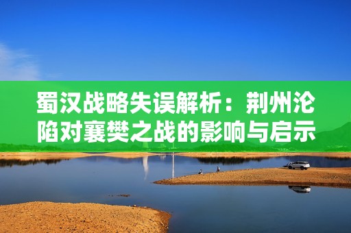 蜀汉战略失误解析：荆州沦陷对襄樊之战的影响与启示
