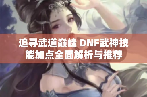 追寻武道巅峰 DNF武神技能加点全面解析与推荐
