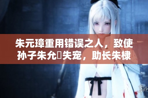 朱元璋重用错误之人，致使孙子朱允炆失宠，助长朱棣称王之路