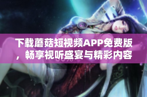 下载蘑菇短视频APP免费版，畅享视听盛宴与精彩内容