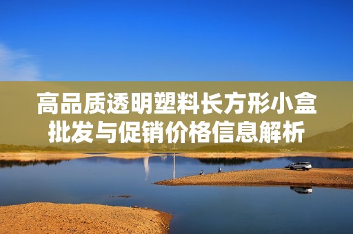 高品质透明塑料长方形小盒批发与促销价格信息解析