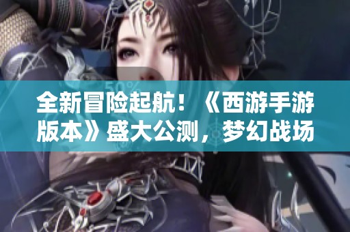 全新冒险起航！《西游手游版本》盛大公测，梦幻战场等待你的加入