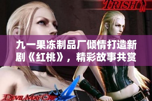 九一果冻制品厂倾情打造新剧《红桃》，精彩故事共赏