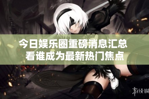 今日娱乐圈重磅消息汇总 看谁成为最新热门焦点