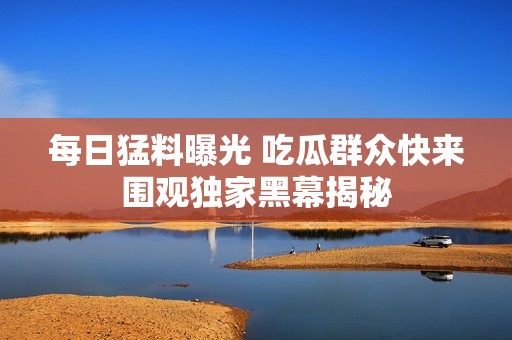 每日猛料曝光 吃瓜群众快来围观独家黑幕揭秘