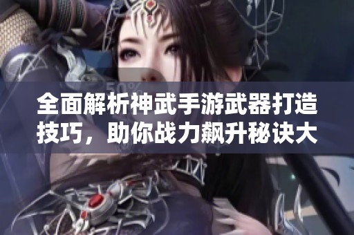 全面解析神武手游武器打造技巧，助你战力飙升秘诀大揭秘