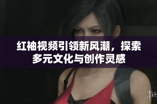 红袖视频引领新风潮，探索多元文化与创作灵感