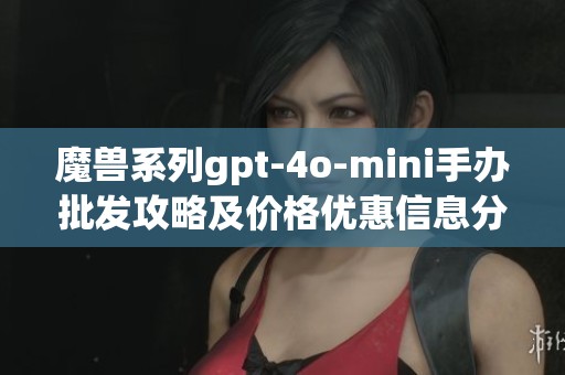 魔兽系列gpt-4o-mini手办批发攻略及价格优惠信息分享
