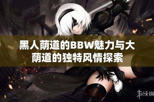 黑人荫道的BBW魅力与大荫道的独特风情探索