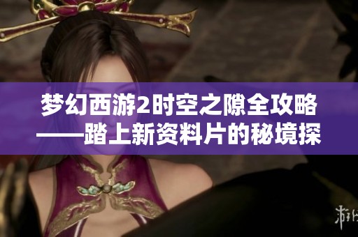 梦幻西游2时空之隙全攻略——踏上新资料片的秘境探险之旅