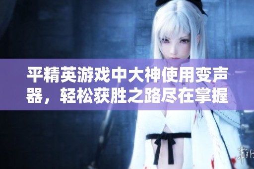 平精英游戏中大神使用变声器，轻松获胜之路尽在掌握