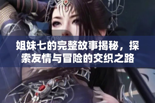 姐妹七的完整故事揭秘，探索友情与冒险的交织之路
