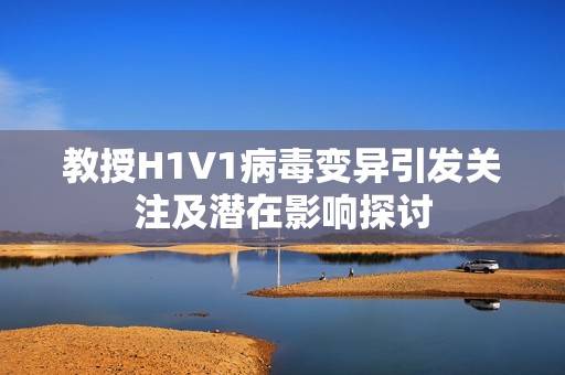 教授H1V1病毒变异引发关注及潜在影响探讨
