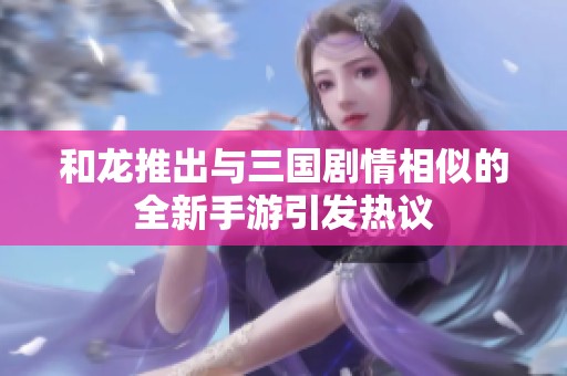 和龙推出与三国剧情相似的全新手游引发热议