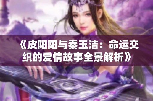 《皮阳阳与秦玉洁：命运交织的爱情故事全景解析》