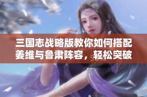三国志战略版教你如何搭配姜维与鲁肃阵容，轻松突破敌方防线