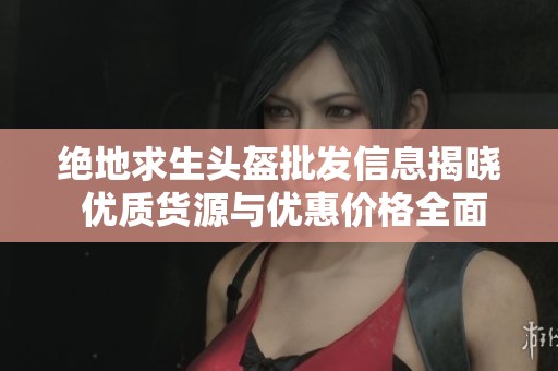 绝地求生头盔批发信息揭晓 优质货源与优惠价格全面分析