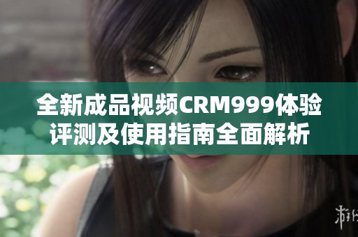 全新成品视频CRM999体验评测及使用指南全面解析