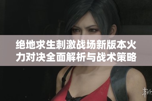绝地求生刺激战场新版本火力对决全面解析与战术策略更新
