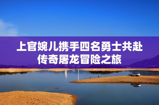 上官婉儿携手四名勇士共赴传奇屠龙冒险之旅
