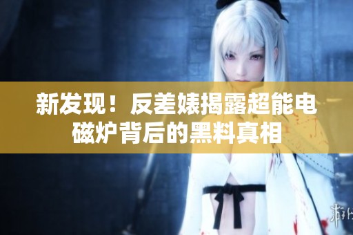 新发现！反差婊揭露超能电磁炉背后的黑料真相