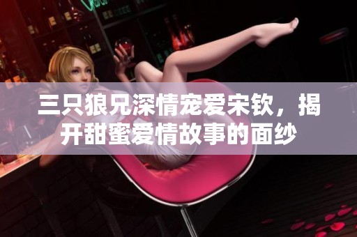 三只狼兄深情宠爱宋钦，揭开甜蜜爱情故事的面纱