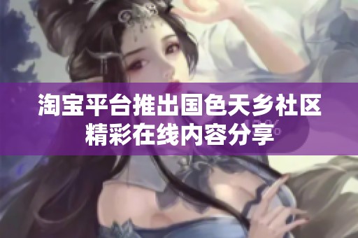 淘宝平台推出国色天乡社区精彩在线内容分享