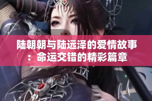 陆朝朝与陆远泽的爱情故事：命运交错的精彩篇章