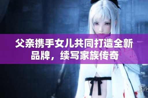 父亲携手女儿共同打造全新品牌，续写家族传奇