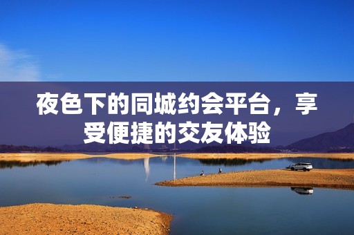 夜色下的同城约会平台，享受便捷的交友体验