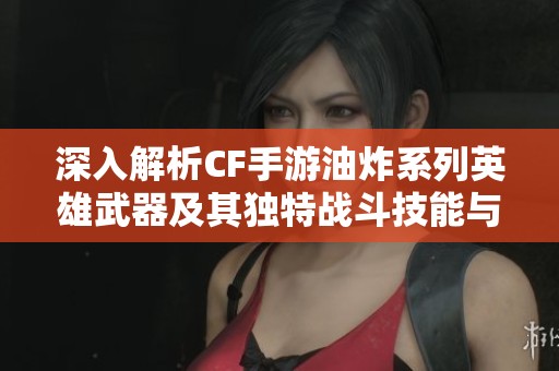 深入解析CF手游油炸系列英雄武器及其独特战斗技能与魅力