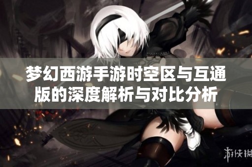 梦幻西游手游时空区与互通版的深度解析与对比分析