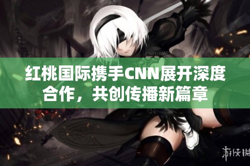 红桃国际携手CNN展开深度合作，共创传播新篇章