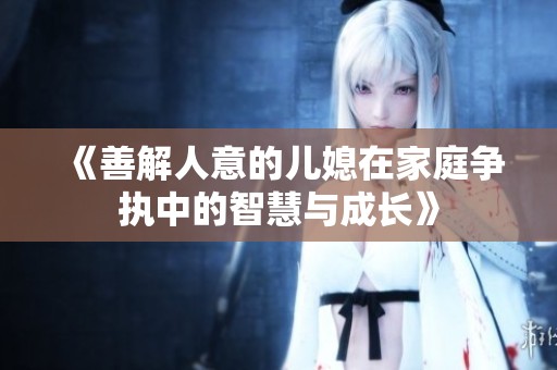《善解人意的儿媳在家庭争执中的智慧与成长》