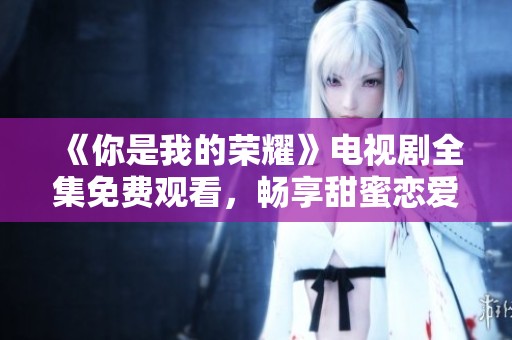 《你是我的荣耀》电视剧全集免费观看，畅享甜蜜恋爱故事！
