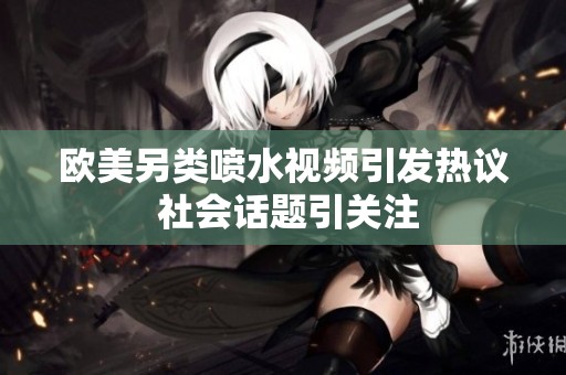 欧美另类喷水视频引发热议 社会话题引关注