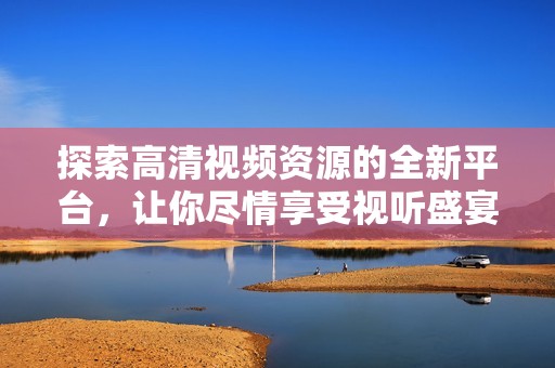 探索高清视频资源的全新平台，让你尽情享受视听盛宴