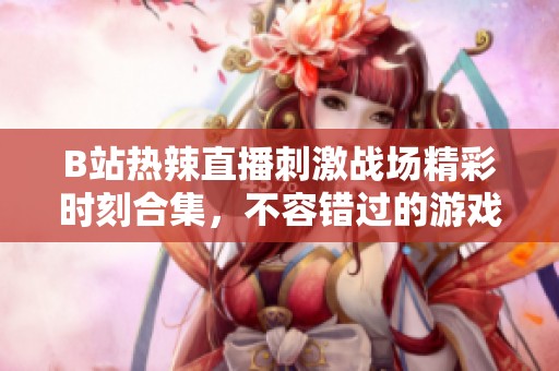 B站热辣直播刺激战场精彩时刻合集，不容错过的游戏盛宴