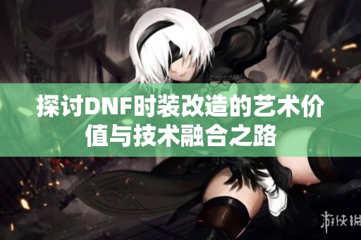 探讨DNF时装改造的艺术价值与技术融合之路