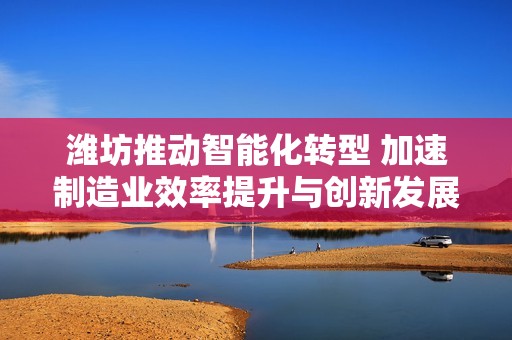 潍坊推动智能化转型 加速制造业效率提升与创新发展