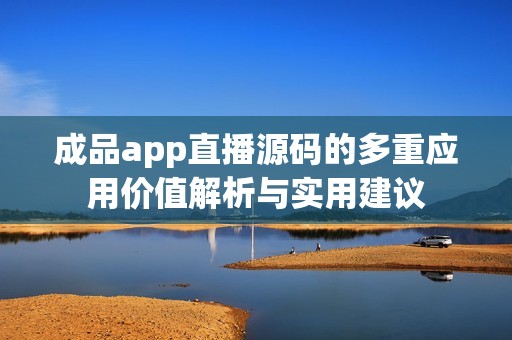 成品app直播源码的多重应用价值解析与实用建议