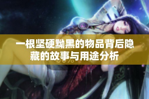 一根坚硬黝黑的物品背后隐藏的故事与用途分析