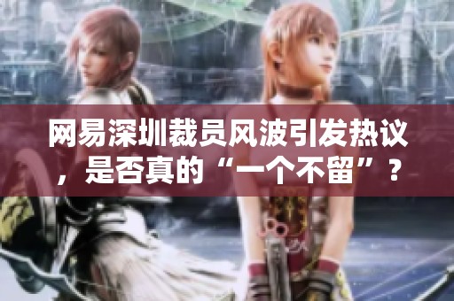 网易深圳裁员风波引发热议，是否真的“一个不留”？