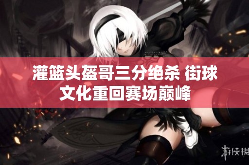 灌篮头盔哥三分绝杀 街球文化重回赛场巅峰