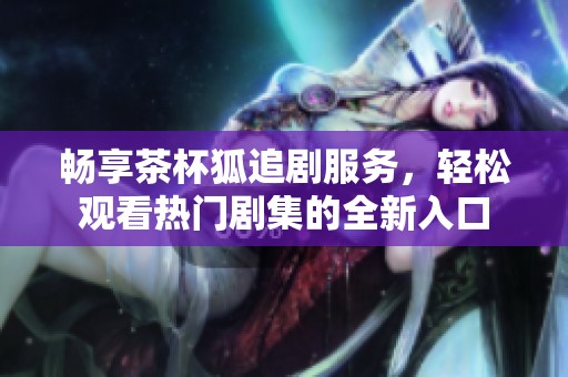 畅享茶杯狐追剧服务，轻松观看热门剧集的全新入口