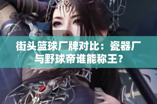 街头篮球厂牌对比：瓷器厂与野球帝谁能称王？