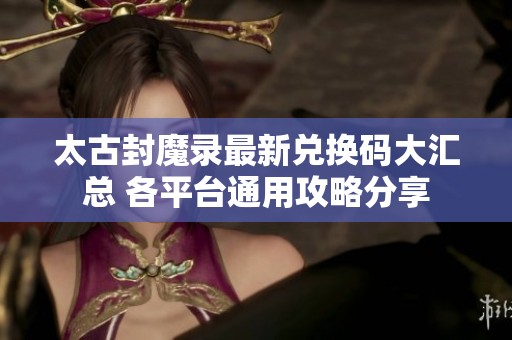 太古封魔录最新兑换码大汇总 各平台通用攻略分享