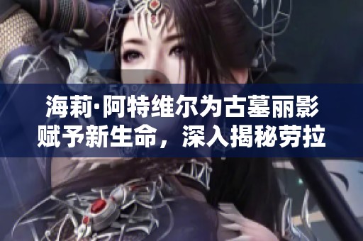 海莉·阿特维尔为古墓丽影赋予新生命，深入揭秘劳拉传奇魅力