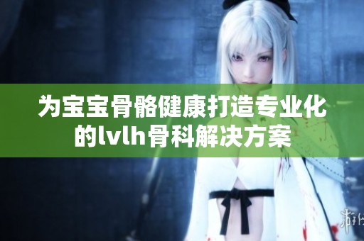 为宝宝骨骼健康打造专业化的lvlh骨科解决方案